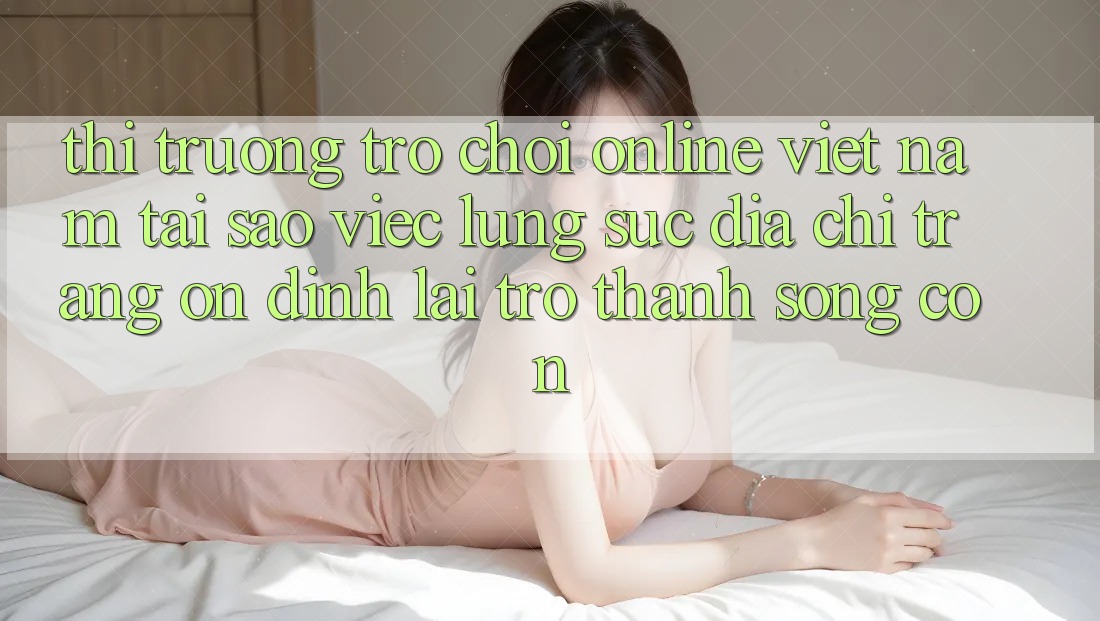 Thị Trường Trò chơi Online Việt Nam: Tại Sao Việc Lùng sục “Địa chỉ trang Ổn định” Lại Trở Thành Sống Còn?