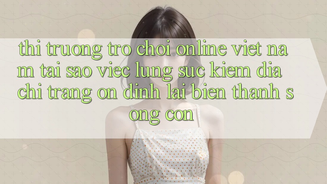Thị Trường Trò chơi Online Việt Nam: Tại Sao Việc Lùng sục Kiếm “Địa chỉ trang Ổn định” Lại Biến thành Sống Còn?