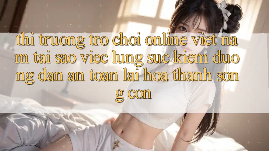 Thị Trường Trò chơi Online Việt Nam: Tại Sao Việc Lùng sục Kiếm “Đường dẫn An Toàn” Lại Hóa thành Sống Còn? Thị Trường Trò chơi Online Việt Nam: Tại Sao Việc Lùng sục Kiếm “Đường dẫn An Toàn” Lại Hóa thành Sống Còn?