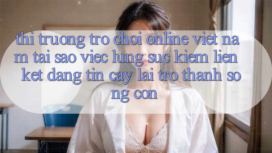 Thị Trường Trò chơi Online Việt Nam: Tại Sao Việc Lùng sục Kiếm “Liên kết Đáng tin cậy” Lại Trở thành Sống Còn?