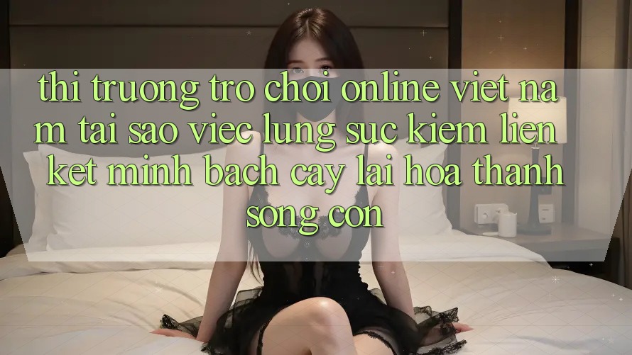 Thị Trường Trò chơi Online Việt Nam: Tại Sao Việc Lùng sục Kiếm “Liên kết Minh bạch cậy” Lại Hóa thành Sống Còn?