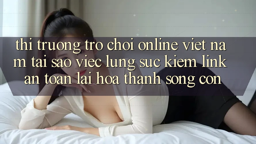 Thị Trường Trò chơi Online Việt Nam: Tại Sao Việc Lùng sục Kiếm “Link An Toàn” Lại Hóa thành Sống Còn? Thị Trường Trò chơi Online Việt Nam: Tại Sao Việc Lùng sục Kiếm “Link An Toàn” Lại Hóa thành Sống Còn?