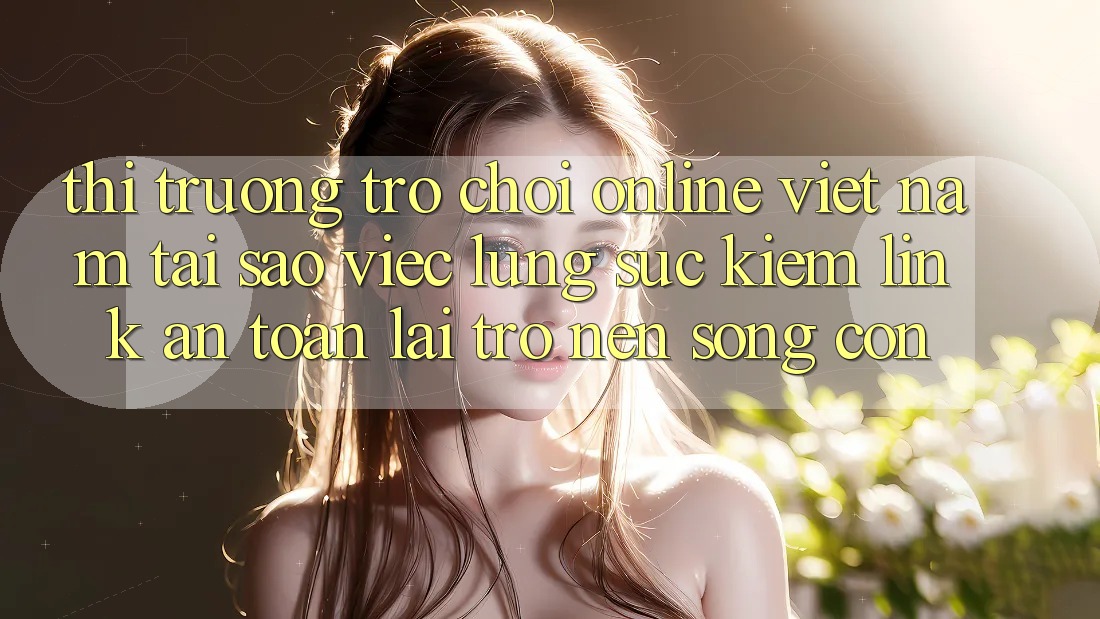Thị Trường Trò chơi Online Việt Nam: Tại Sao Việc Lùng sục Kiếm “Link An Toàn” Lại Trở nên Sống Còn?