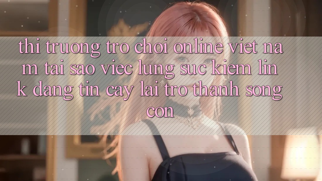 Thị Trường Trò chơi Online Việt Nam: Tại Sao Việc Lùng sục Kiếm “Link Đáng tin cậy” Lại Trở Thành Sống Còn?