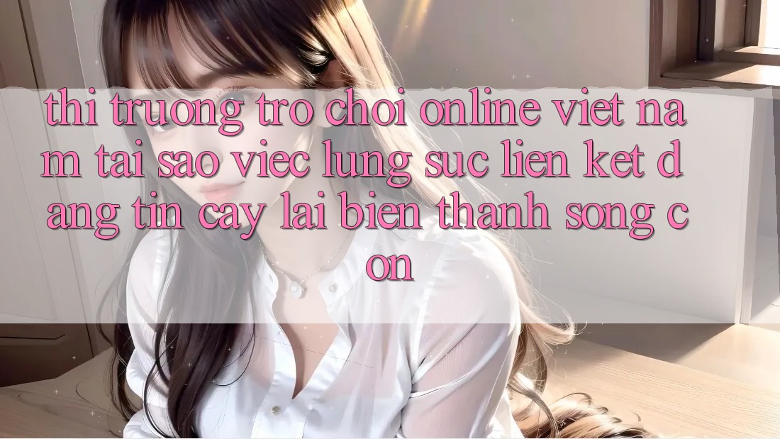Thị Trường Trò chơi Online Việt Nam: Tại Sao Việc Lùng sục “Liên kết Đáng tin cậy” Lại Biến thành Sống Còn?