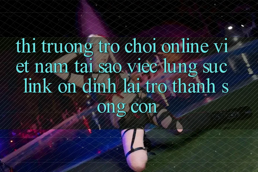 Thị Trường Trò chơi Online Việt Nam: Tại Sao Việc Lùng sục “Link Ổn định” Lại Trở thành Sống Còn?