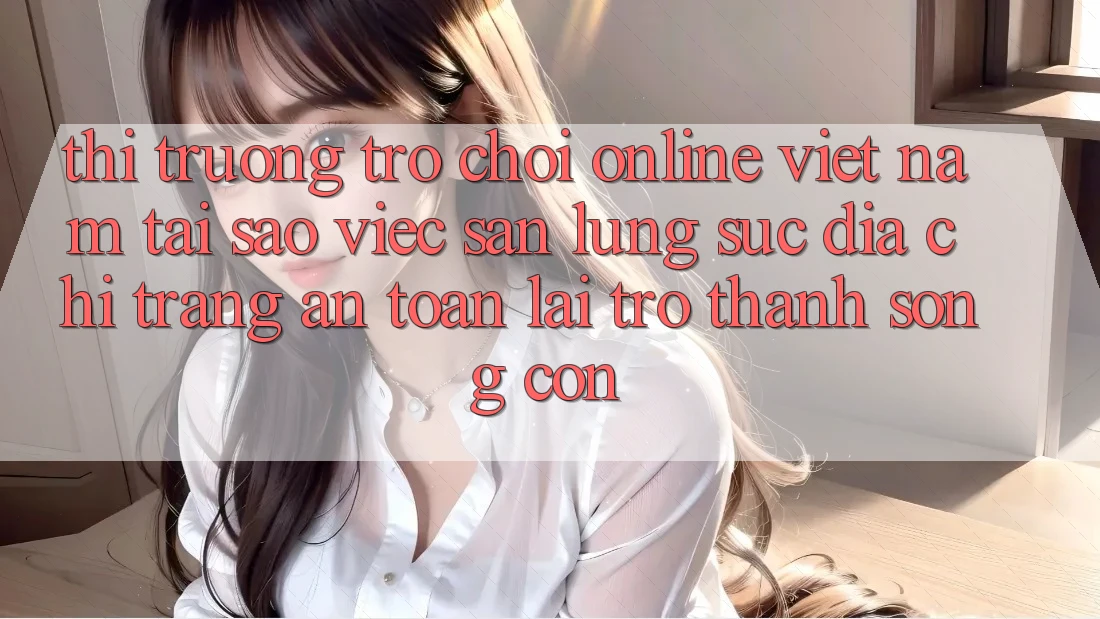Thị Trường Trò chơi Online Việt Nam: Tại Sao Việc Săn lùng sục “Địa chỉ trang An Toàn” Lại Trở Thành Sống Còn?