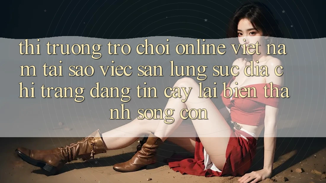 Thị Trường Trò chơi Online Việt Nam: Tại Sao Việc Săn lùng sục “Địa chỉ trang Đáng tin cậy” Lại Biến thành Sống Còn? Thị Trường Trò chơi Online Việt Nam: Tại Sao Việc Săn lùng sục “Địa chỉ trang Đáng tin cậy” Lại Biến thành Sống Còn?