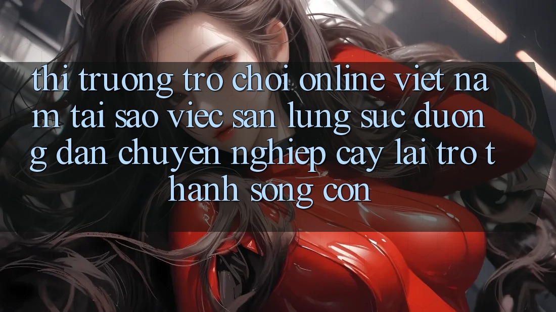 Thị Trường Trò chơi Online Việt Nam: Tại Sao Việc Săn lùng sục “Đường dẫn Chuyên nghiệp cậy” Lại Trở Thành Sống Còn?