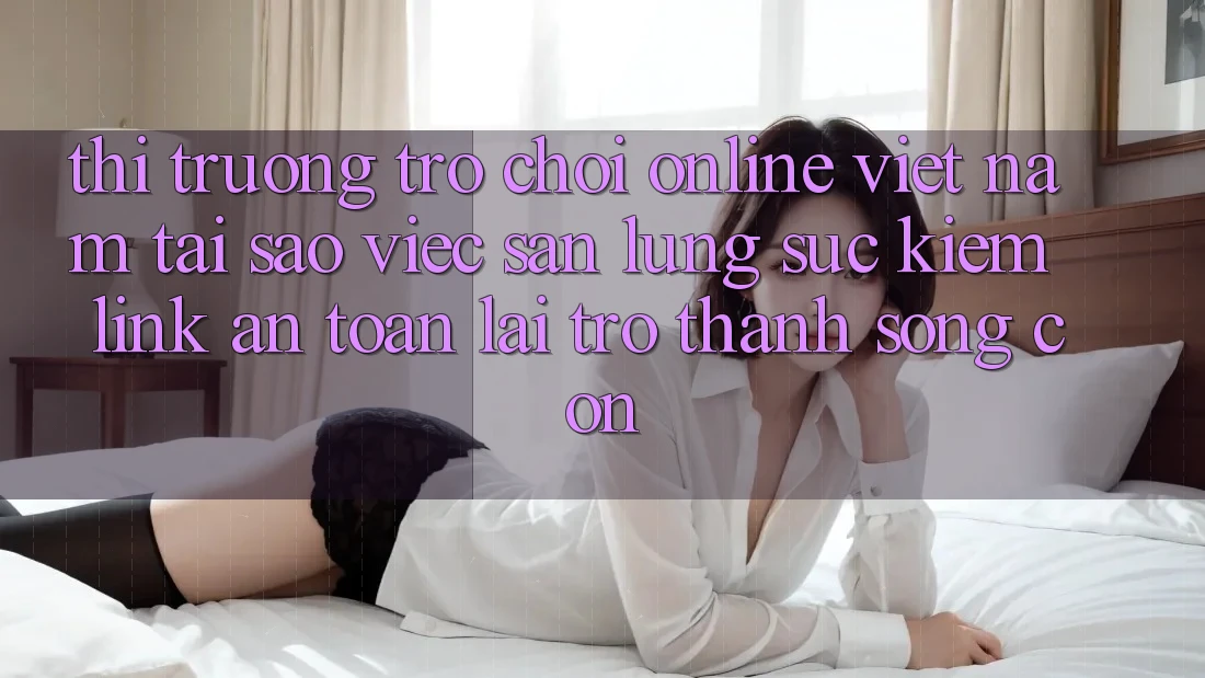 Thị Trường Trò chơi Online Việt Nam: Tại Sao Việc Săn lùng sục Kiếm “Link An Toàn” Lại Trở Thành Sống Còn?