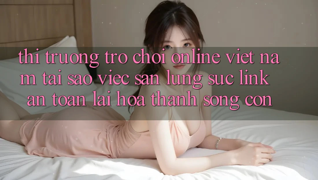 Thị Trường Trò chơi Online Việt Nam: Tại Sao Việc Săn lùng sục “Link An Toàn” Lại Hóa thành Sống Còn? Thị Trường Trò chơi Online Việt Nam: Tại Sao Việc Săn lùng sục “Link An Toàn” Lại Hóa thành Sống Còn?