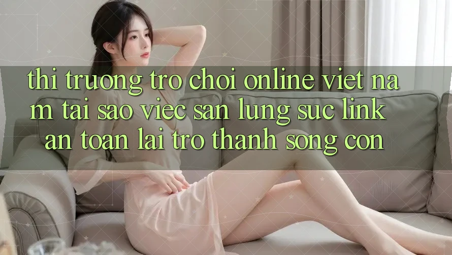 Thị Trường Trò chơi Online Việt Nam: Tại Sao Việc Săn lùng sục “Link An Toàn” Lại Trở Thành Sống Còn? Thị Trường Trò chơi Online Việt Nam: Tại Sao Việc Săn lùng sục “Link An Toàn” Lại Trở Thành Sống Còn?