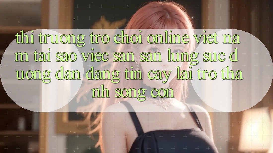 Thị Trường Trò chơi Online Việt Nam: Tại Sao Việc Săn săn lùng sục “Đường dẫn Đáng tin cậy” Lại Trở Thành Sống Còn? Thị Trường Trò chơi Online Việt Nam: Tại Sao Việc Săn săn lùng sục “Đường dẫn Đáng tin cậy” Lại Trở Thành Sống Còn?