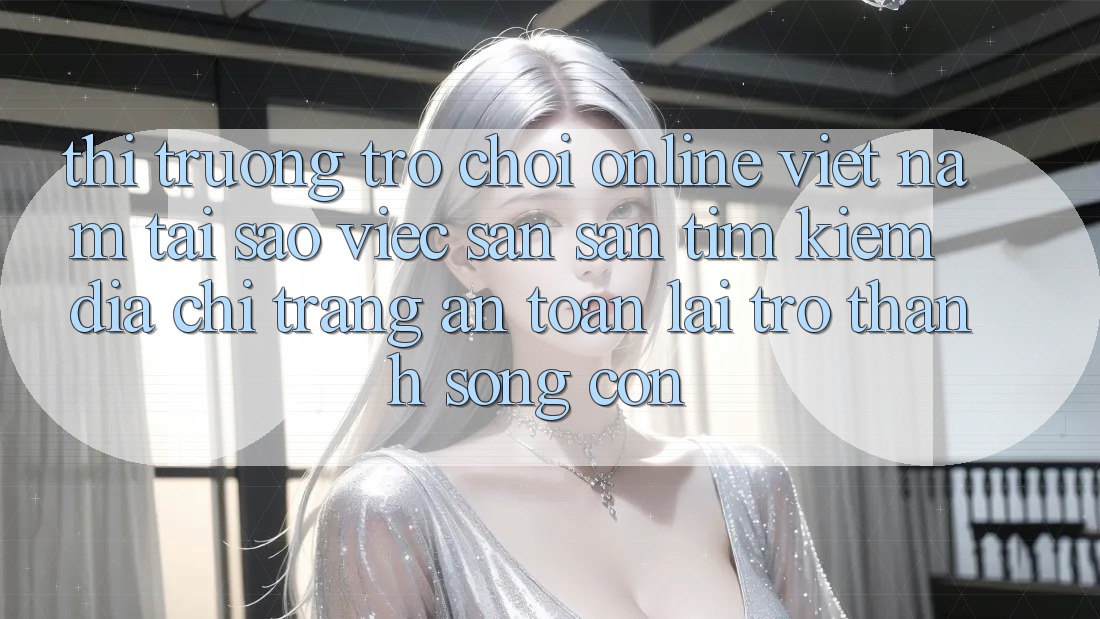 Thị Trường Trò chơi Online Việt Nam: Tại Sao Việc Săn săn tìm kiếm “Địa chỉ trang An Toàn” Lại Trở Thành Sống Còn?