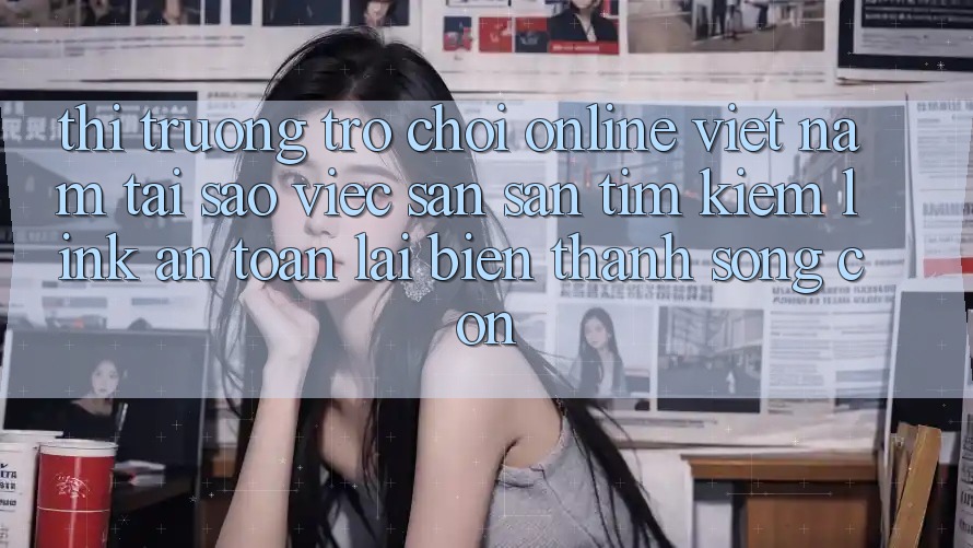 Thị Trường Trò chơi Online Việt Nam: Tại Sao Việc Săn săn tìm Kiếm “Link An Toàn” Lại Biến thành Sống Còn?