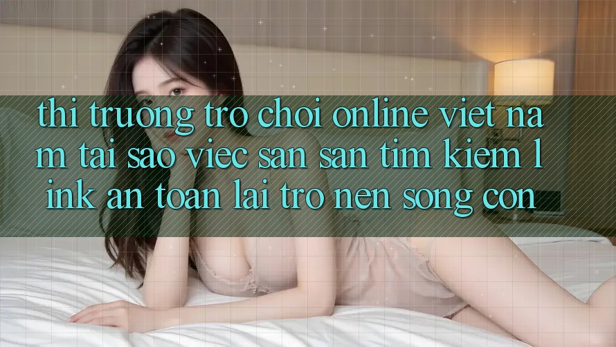 Thị Trường Trò chơi Online Việt Nam: Tại Sao Việc Săn săn tìm Kiếm “Link An Toàn” Lại Trở nên Sống Còn? Thị Trường Trò chơi Online Việt Nam: Tại Sao Việc Săn săn tìm Kiếm “Link An Toàn” Lại Trở nên Sống Còn?