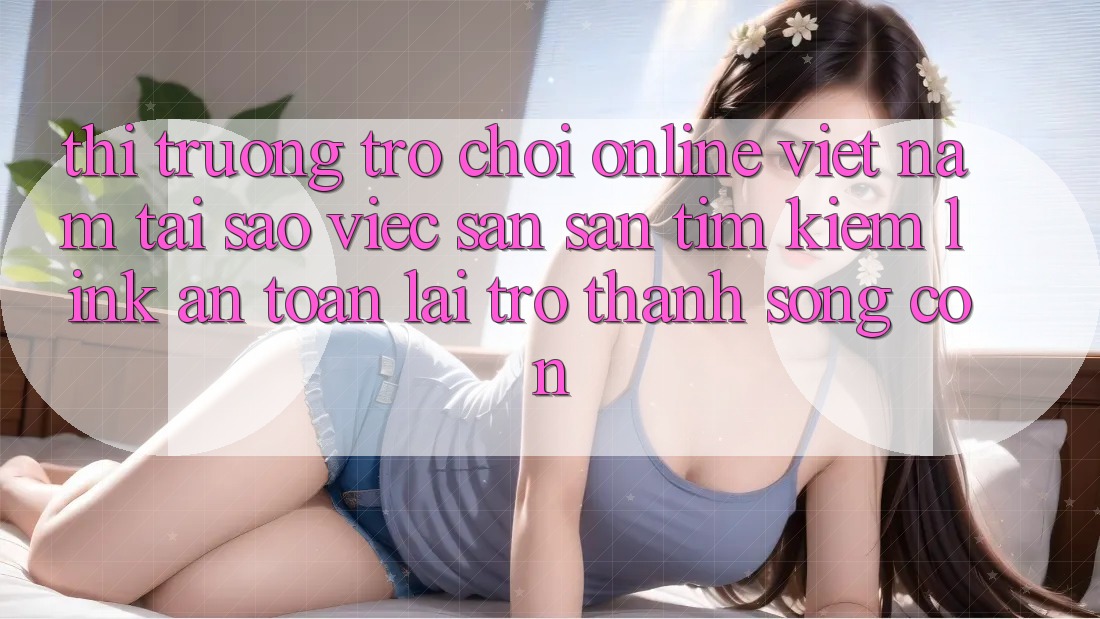 Thị Trường Trò chơi Online Việt Nam: Tại Sao Việc Săn săn tìm Kiếm “Link An Toàn” Lại Trở Thành Sống Còn?