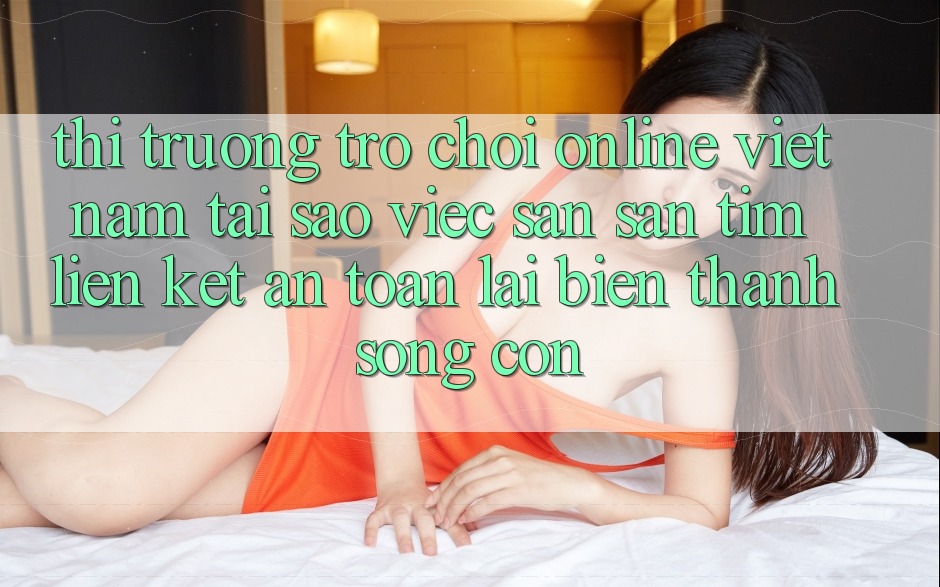 Thị Trường Trò chơi Online Việt Nam: Tại Sao Việc Săn săn tìm “Liên kết An Toàn” Lại Biến thành Sống Còn? Thị Trường Trò chơi Online Việt Nam: Tại Sao Việc Săn săn tìm “Liên kết An Toàn” Lại Biến thành Sống Còn?