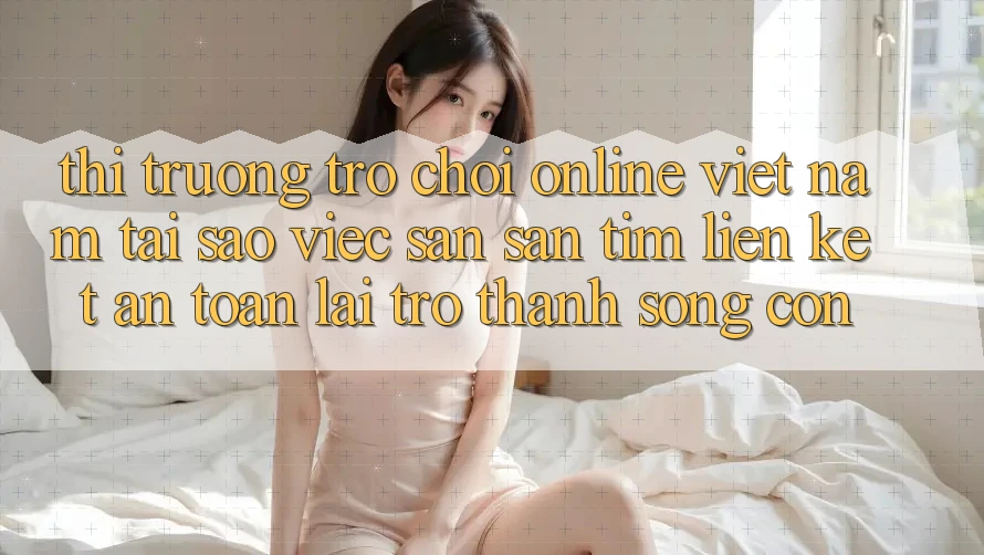 Thị Trường Trò chơi Online Việt Nam: Tại Sao Việc Săn săn tìm “Liên kết An Toàn” Lại Trở Thành Sống Còn?