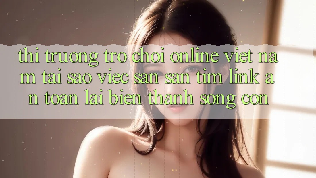 Thị Trường Trò chơi Online Việt Nam: Tại Sao Việc Săn săn tìm “Link An Toàn” Lại Biến thành Sống Còn?