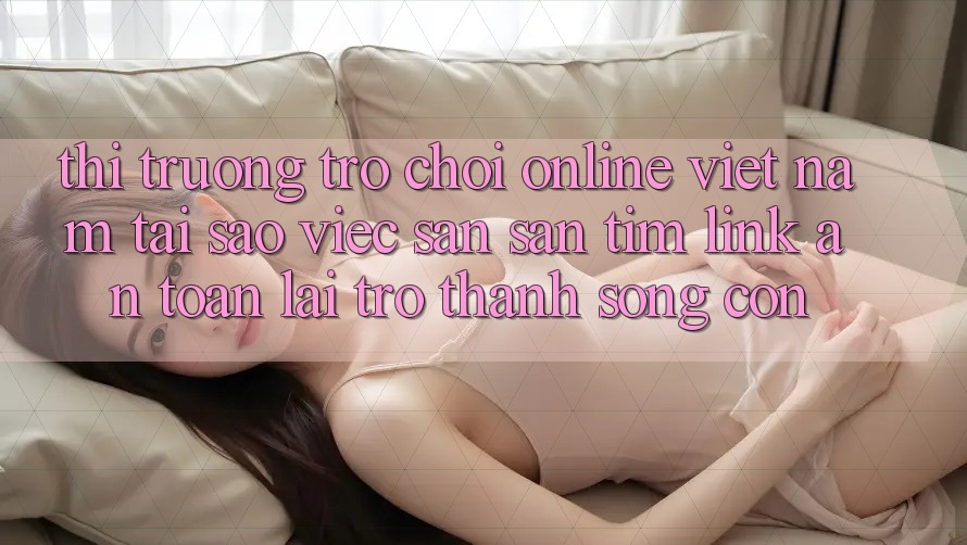 Thị Trường Trò chơi Online Việt Nam: Tại Sao Việc Săn săn tìm “Link An Toàn” Lại Trở Thành Sống Còn? Thị Trường Trò chơi Online Việt Nam: Tại Sao Việc Săn săn tìm “Link An Toàn” Lại Trở Thành Sống Còn?
