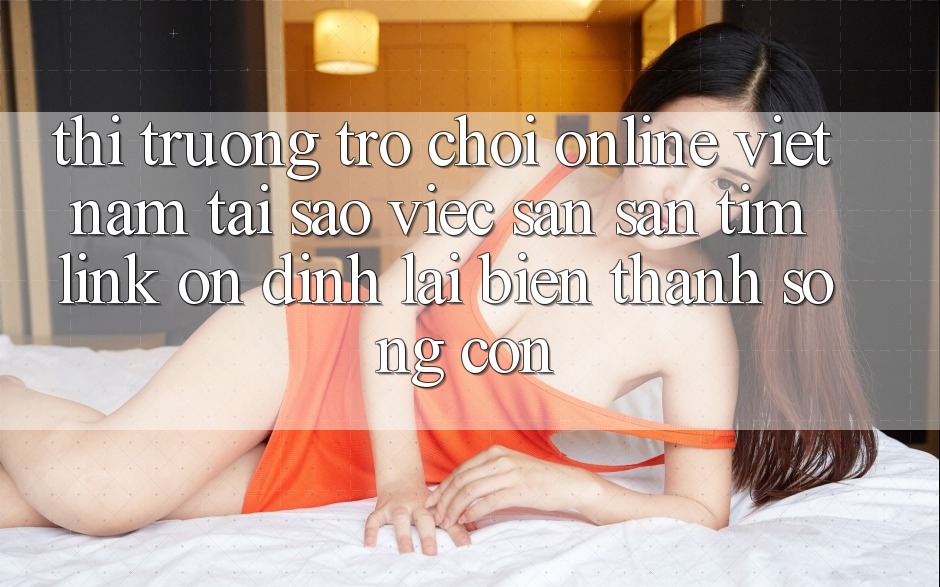 Thị Trường Trò chơi Online Việt Nam: Tại Sao Việc Săn săn tìm “Link Ổn định” Lại Biến thành Sống Còn?