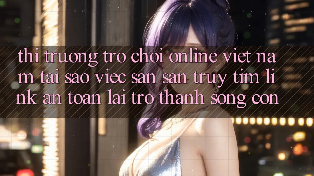 Thị Trường Trò chơi Online Việt Nam: Tại Sao Việc Săn săn truy tìm “Link An Toàn” Lại Trở Thành Sống Còn? Thị Trường Trò chơi Online Việt Nam: Tại Sao Việc Săn săn truy tìm “Link An Toàn” Lại Trở Thành Sống Còn?