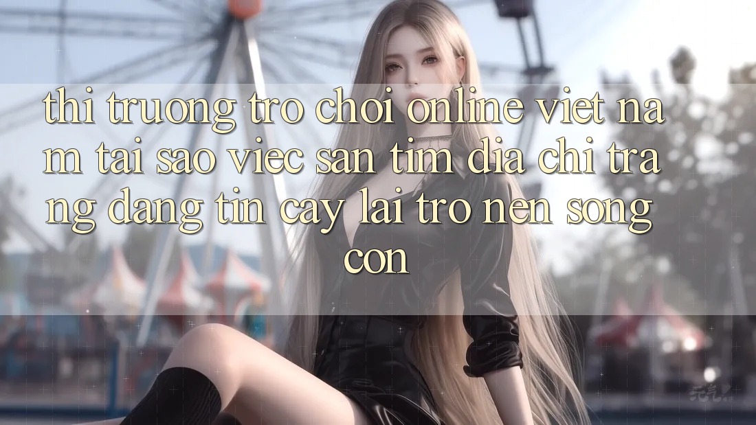 Thị Trường Trò chơi Online Việt Nam: Tại Sao Việc Săn tìm “Địa chỉ trang Đáng tin cậy” Lại Trở nên Sống Còn?