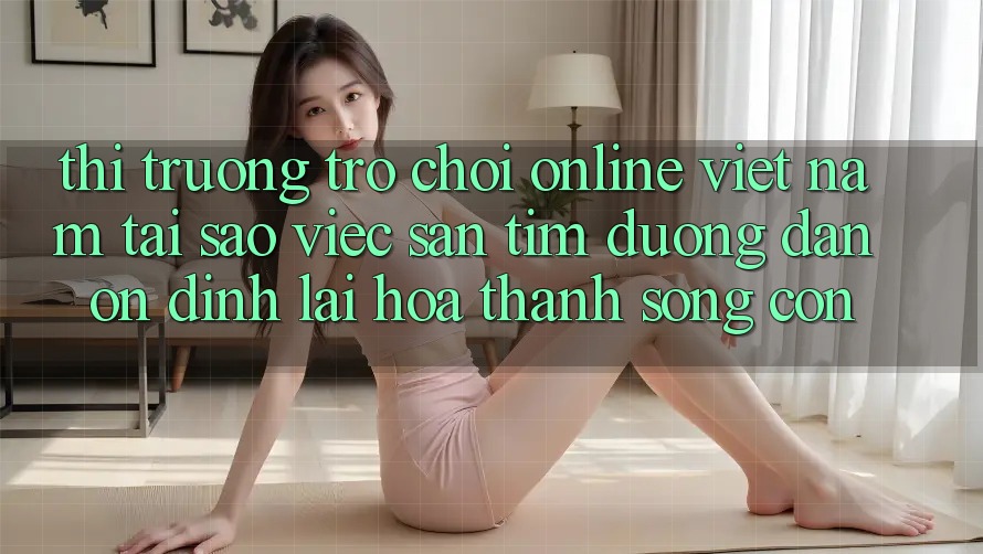 Thị Trường Trò chơi Online Việt Nam: Tại Sao Việc Săn tìm “Đường dẫn Ổn định” Lại Hóa thành Sống Còn? Thị Trường Trò chơi Online Việt Nam: Tại Sao Việc Săn tìm “Đường dẫn Ổn định” Lại Hóa thành Sống Còn?