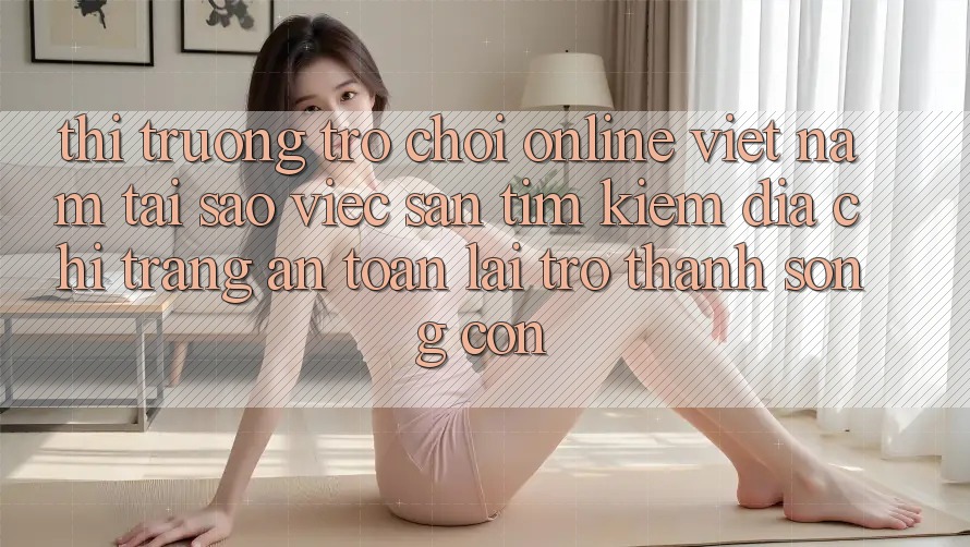 Thị Trường Trò chơi Online Việt Nam: Tại Sao Việc Săn tìm Kiếm “Địa chỉ trang An Toàn” Lại Trở Thành Sống Còn? Thị Trường Trò chơi Online Việt Nam: Tại Sao Việc Săn tìm Kiếm “Địa chỉ trang An Toàn” Lại Trở Thành Sống Còn?