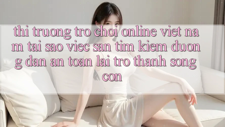 Thị Trường Trò chơi Online Việt Nam: Tại Sao Việc Săn tìm kiếm “Đường dẫn An Toàn” Lại Trở Thành Sống Còn? Thị Trường Trò chơi Online Việt Nam: Tại Sao Việc Săn tìm kiếm “Đường dẫn An Toàn” Lại Trở Thành Sống Còn?