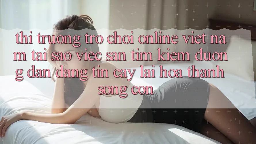 Thị Trường Trò chơi Online Việt Nam: Tại Sao Việc Săn tìm Kiếm “Đường dẫn Đáng tin cậy” Lại Hóa thành Sống Còn?