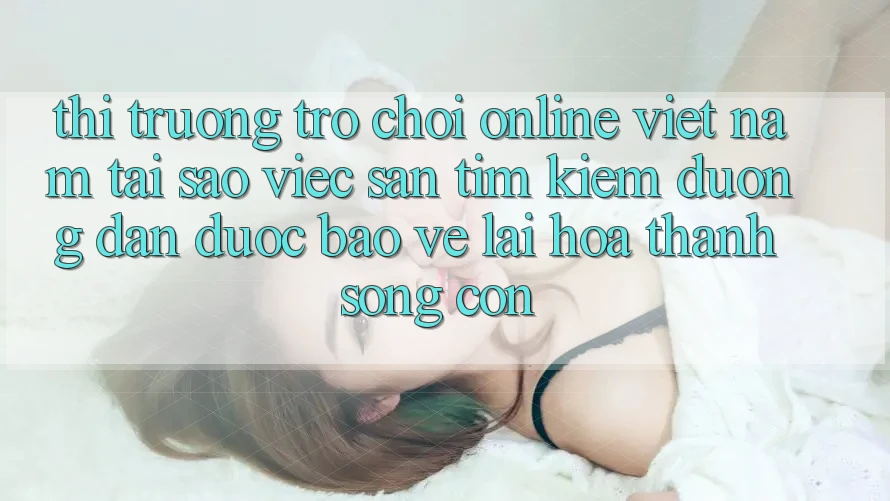 Thị Trường Trò chơi Online Việt Nam: Tại Sao Việc Săn tìm Kiếm “Đường dẫn Được bảo vệ” Lại Hóa thành Sống Còn?