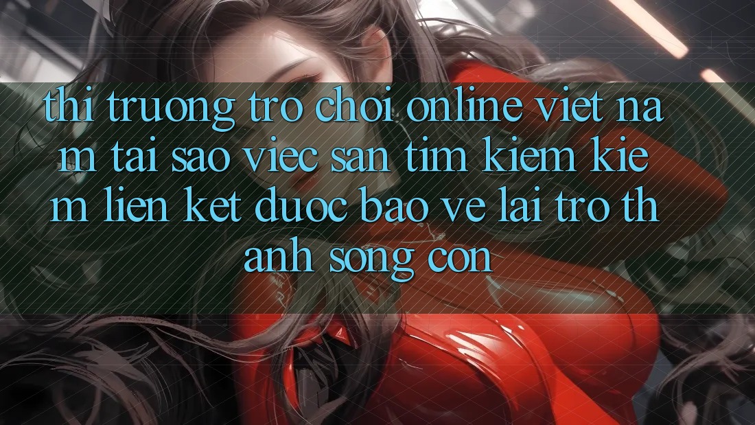 Thị Trường Trò chơi Online Việt Nam: Tại Sao Việc Săn tìm kiếm Kiếm “Liên kết Được bảo vệ” Lại Trở Thành Sống Còn?