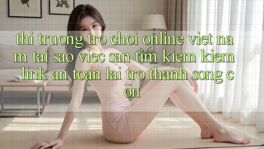Thị Trường Trò chơi Online Việt Nam: Tại Sao Việc Săn tìm kiếm Kiếm “Link An Toàn” Lại Trở Thành Sống Còn? Thị Trường Trò chơi Online Việt Nam: Tại Sao Việc Săn tìm kiếm Kiếm “Link An Toàn” Lại Trở Thành Sống Còn?