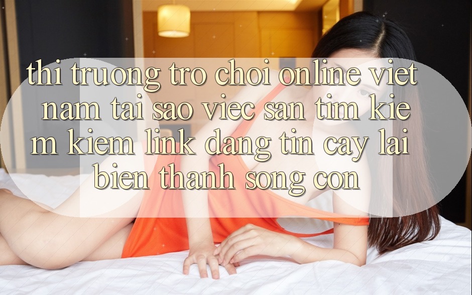 Thị Trường Trò chơi Online Việt Nam: Tại Sao Việc Săn tìm kiếm Kiếm “Link Đáng tin cậy” Lại Biến thành Sống Còn?