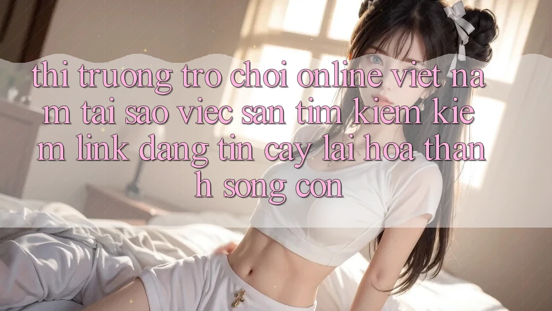 Thị Trường Trò chơi Online Việt Nam: Tại Sao Việc Săn tìm kiếm Kiếm “Link Đáng tin cậy” Lại Hóa thành Sống Còn?