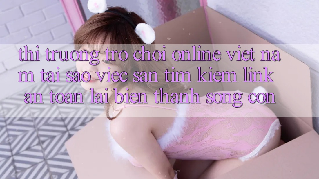 Thị Trường Trò chơi Online Việt Nam: Tại Sao Việc Săn tìm Kiếm “Link An Toàn” Lại Biến thành Sống Còn? Thị Trường Trò chơi Online Việt Nam: Tại Sao Việc Săn tìm Kiếm “Link An Toàn” Lại Biến thành Sống Còn?