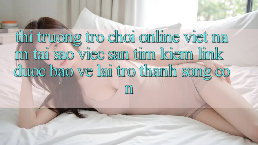 Thị Trường Trò chơi Online Việt Nam: Tại Sao Việc Săn tìm Kiếm “Link Được bảo vệ” Lại Trở Thành Sống Còn? Thị Trường Trò chơi Online Việt Nam: Tại Sao Việc Săn tìm Kiếm “Link Được bảo vệ” Lại Trở Thành Sống Còn?