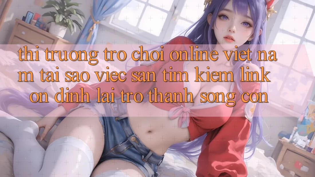 Thị Trường Trò chơi Online Việt Nam: Tại Sao Việc Săn tìm kiếm “Link Ổn định” Lại Trở thành Sống Còn?