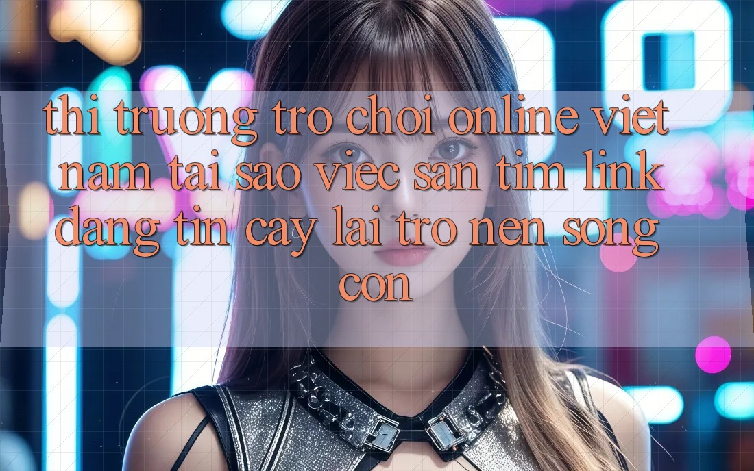 Thị Trường Trò chơi Online Việt Nam: Tại Sao Việc Săn tìm “Link Đáng tin cậy” Lại Trở nên Sống Còn?