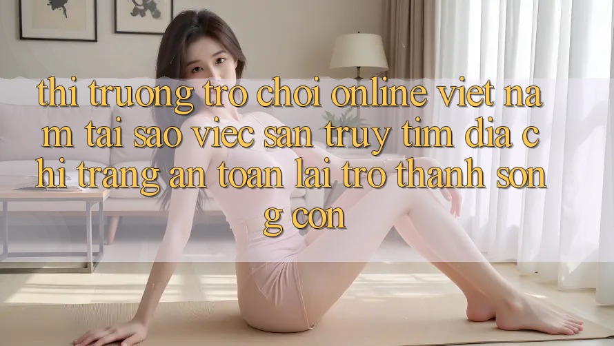 Thị Trường Trò chơi Online Việt Nam: Tại Sao Việc Săn truy tìm “Địa chỉ trang An Toàn” Lại Trở Thành Sống Còn? Thị Trường Trò chơi Online Việt Nam: Tại Sao Việc Săn truy tìm “Địa chỉ trang An Toàn” Lại Trở Thành Sống Còn?