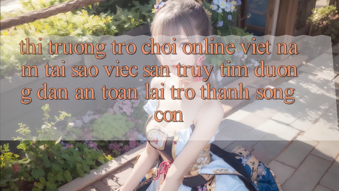 Thị Trường Trò chơi Online Việt Nam: Tại Sao Việc Săn truy tìm “Đường dẫn An Toàn” Lại Trở Thành Sống Còn?