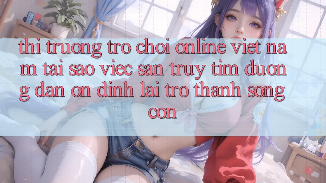 Thị Trường Trò chơi Online Việt Nam: Tại Sao Việc Săn truy tìm “Đường dẫn Ổn định” Lại Trở thành Sống Còn?