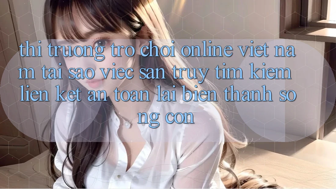 Thị Trường Trò chơi Online Việt Nam: Tại Sao Việc Săn truy tìm Kiếm “Liên kết An Toàn” Lại Biến thành Sống Còn? Thị Trường Trò chơi Online Việt Nam: Tại Sao Việc Săn truy tìm Kiếm “Liên kết An Toàn” Lại Biến thành Sống Còn?
