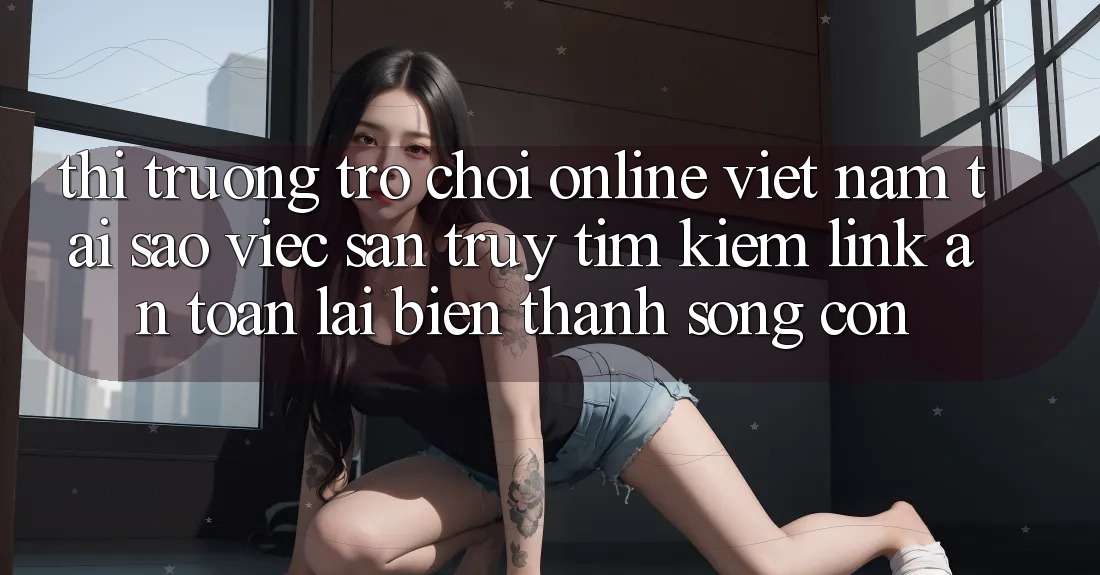 Thị Trường Trò chơi Online Việt Nam: Tại Sao Việc Săn truy tìm kiếm “Link An Toàn” Lại Biến thành Sống Còn? Thị Trường Trò chơi Online Việt Nam: Tại Sao Việc Săn truy tìm kiếm “Link An Toàn” Lại Biến thành Sống Còn?