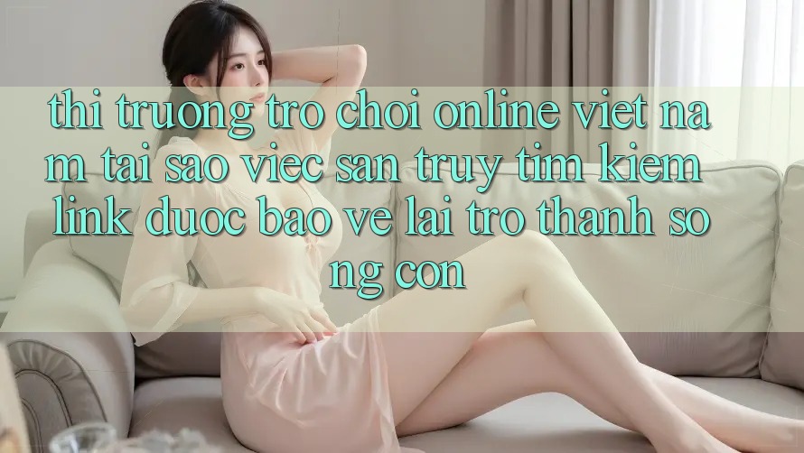Thị Trường Trò chơi Online Việt Nam: Tại Sao Việc Săn truy tìm Kiếm “Link Được bảo vệ” Lại Trở Thành Sống Còn?