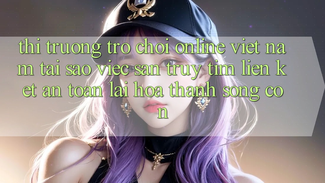 Thị Trường Trò chơi Online Việt Nam: Tại Sao Việc Săn truy tìm “Liên kết An Toàn” Lại Hóa thành Sống Còn? Thị Trường Trò chơi Online Việt Nam: Tại Sao Việc Săn truy tìm “Liên kết An Toàn” Lại Hóa thành Sống Còn?