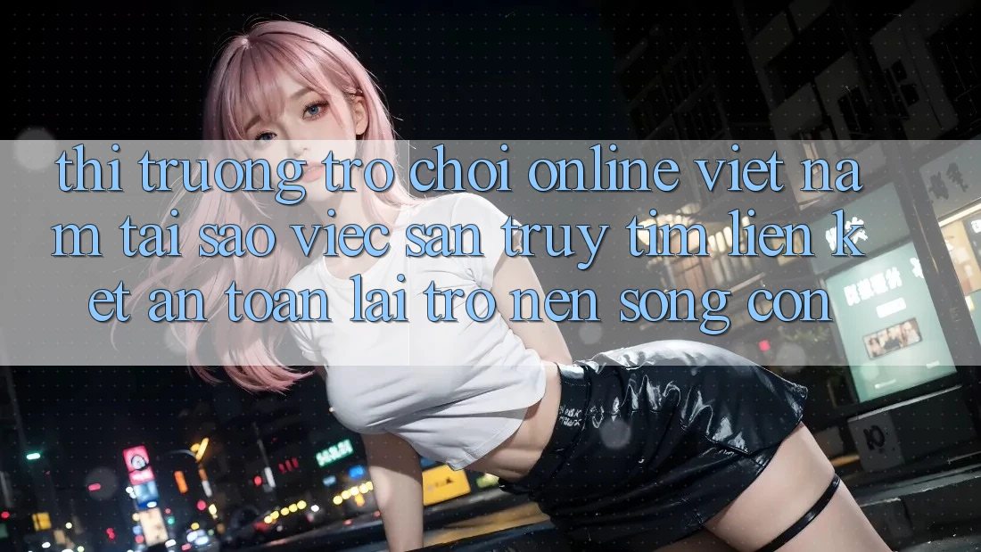 Thị Trường Trò chơi Online Việt Nam: Tại Sao Việc Săn truy tìm “Liên kết An Toàn” Lại Trở nên Sống Còn?