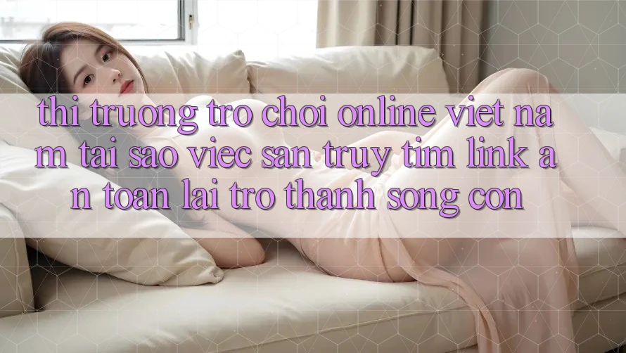 Thị Trường Trò chơi Online Việt Nam: Tại Sao Việc Săn truy tìm “Link An Toàn” Lại Trở Thành Sống Còn? Thị Trường Trò chơi Online Việt Nam: Tại Sao Việc Săn truy tìm “Link An Toàn” Lại Trở Thành Sống Còn?